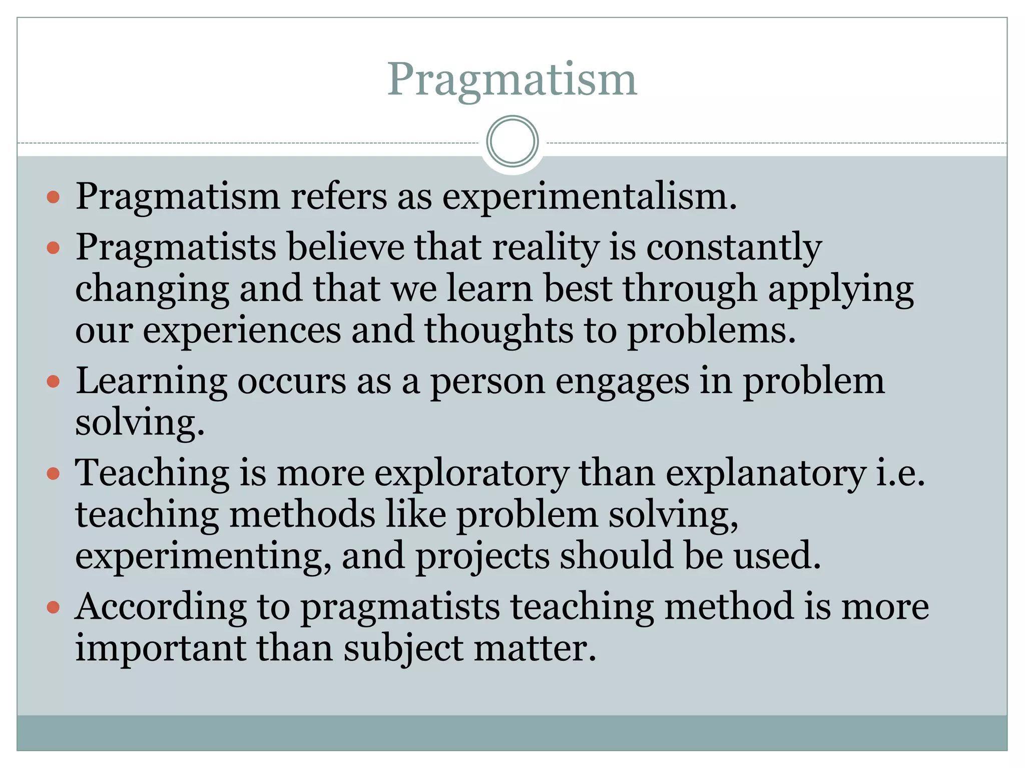 Pragmatism
 Pragmatism refers as experimentalism.
 Pragmatists believe that reality is constantly
changing and that we learn best through applying
our experiences and thoughts to problems.
 Learning occurs as a person engages in problem
solving.
 Teaching is more exploratory than explanatory i.e.
teaching methods like problem solving,
experimenting, and projects should be used.
 According to pragmatists teaching method is more
important than subject matter.
 