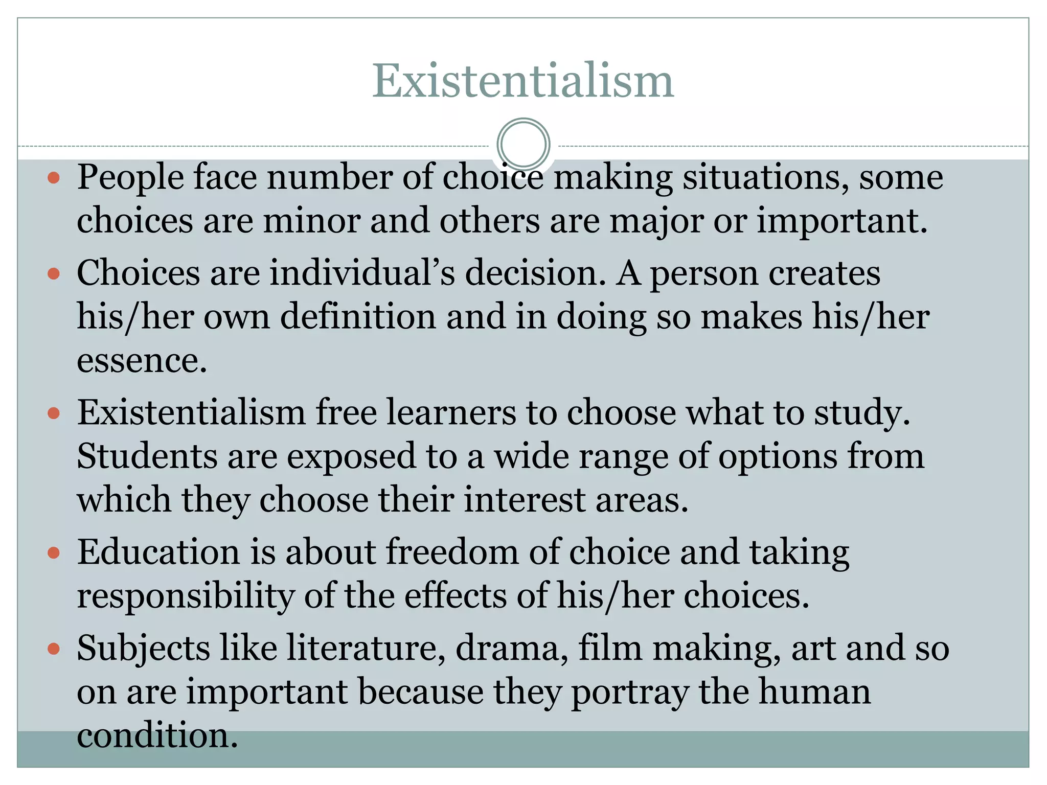 Existentialism
 People face number of choice making situations, some
choices are minor and others are major or important.
 Choices are individual’s decision. A person creates
his/her own definition and in doing so makes his/her
essence.
 Existentialism free learners to choose what to study.
Students are exposed to a wide range of options from
which they choose their interest areas.
 Education is about freedom of choice and taking
responsibility of the effects of his/her choices.
 Subjects like literature, drama, film making, art and so
on are important because they portray the human
condition.
 