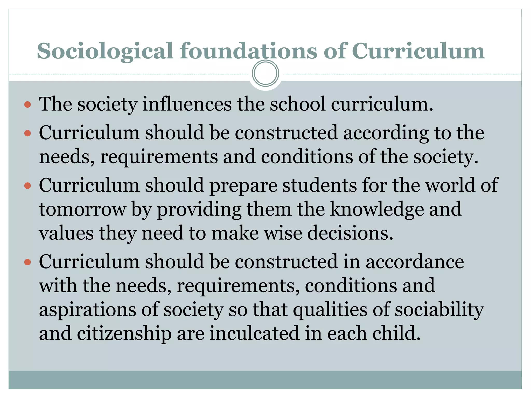 Sociological foundations of Curriculum
 The society influences the school curriculum.
 Curriculum should be constructed according to the
needs, requirements and conditions of the society.
 Curriculum should prepare students for the world of
tomorrow by providing them the knowledge and
values they need to make wise decisions.
 Curriculum should be constructed in accordance
with the needs, requirements, conditions and
aspirations of society so that qualities of sociability
and citizenship are inculcated in each child.
 