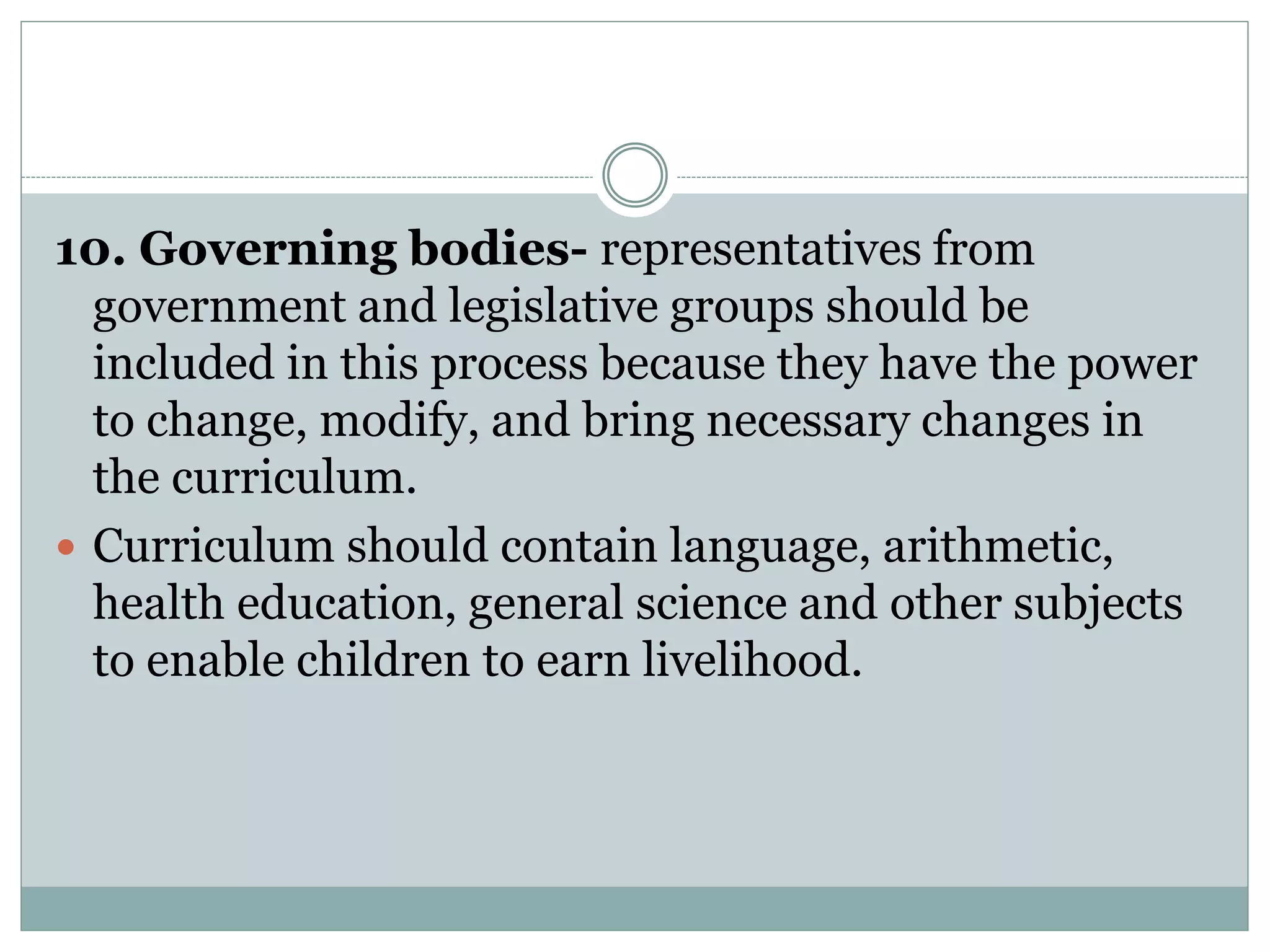 10. Governing bodies- representatives from
government and legislative groups should be
included in this process because they have the power
to change, modify, and bring necessary changes in
the curriculum.
 Curriculum should contain language, arithmetic,
health education, general science and other subjects
to enable children to earn livelihood.
 