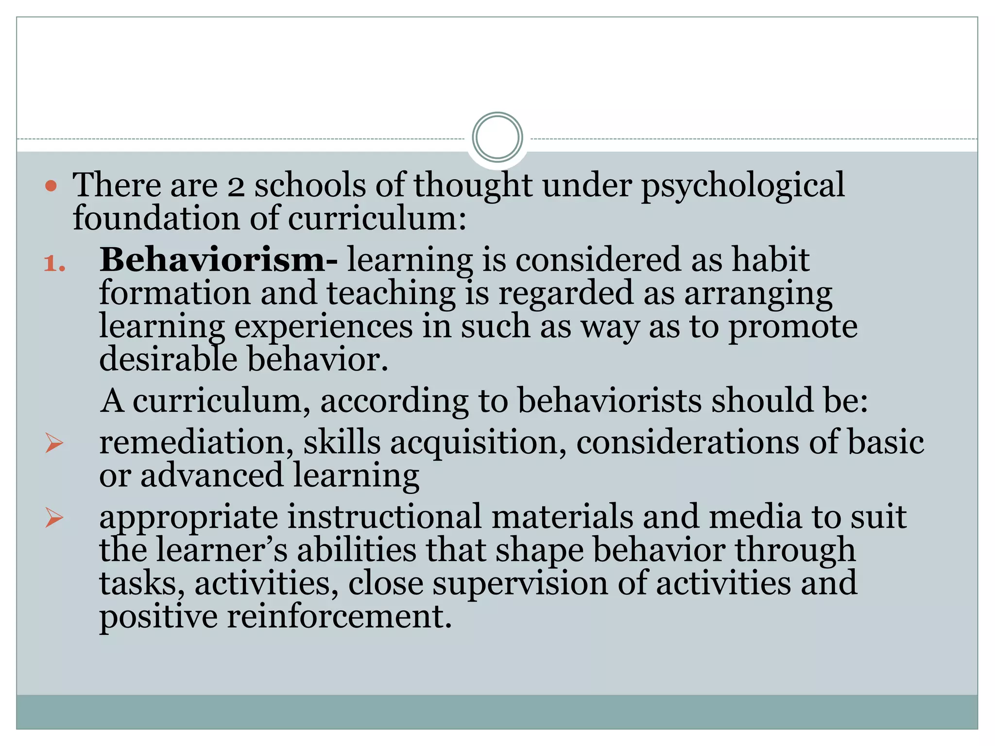  There are 2 schools of thought under psychological
foundation of curriculum:
1. Behaviorism- learning is considered as habit
formation and teaching is regarded as arranging
learning experiences in such as way as to promote
desirable behavior.
A curriculum, according to behaviorists should be:
 remediation, skills acquisition, considerations of basic
or advanced learning
 appropriate instructional materials and media to suit
the learner’s abilities that shape behavior through
tasks, activities, close supervision of activities and
positive reinforcement.
 