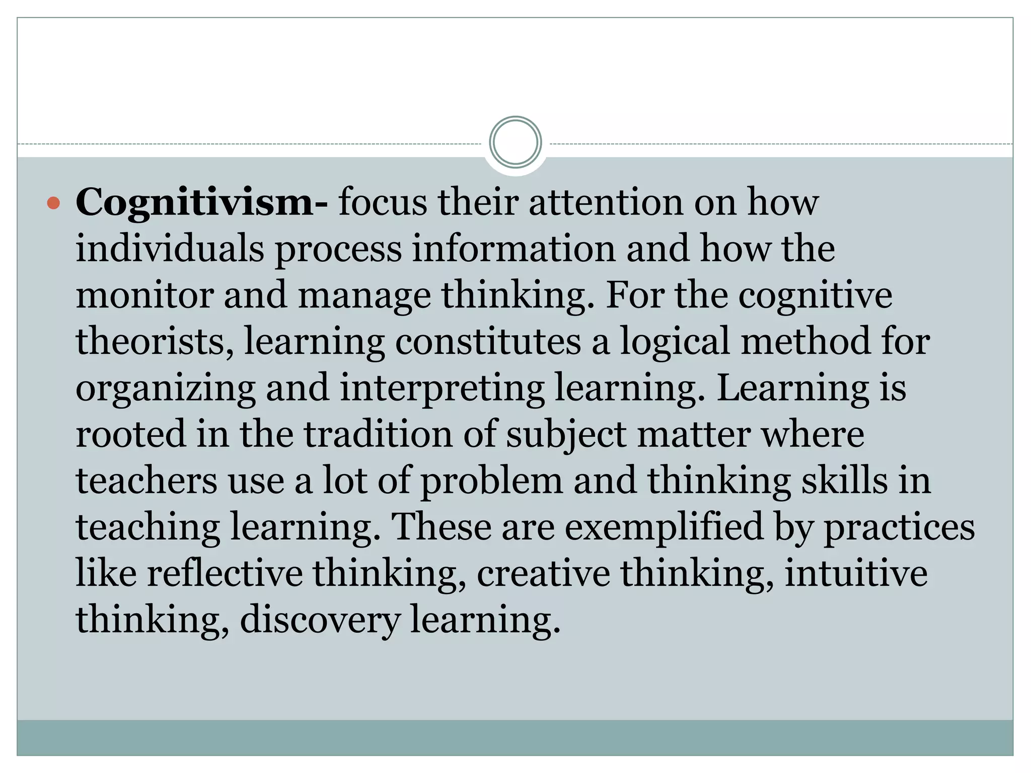  Cognitivism- focus their attention on how
individuals process information and how the
monitor and manage thinking. For the cognitive
theorists, learning constitutes a logical method for
organizing and interpreting learning. Learning is
rooted in the tradition of subject matter where
teachers use a lot of problem and thinking skills in
teaching learning. These are exemplified by practices
like reflective thinking, creative thinking, intuitive
thinking, discovery learning.
 