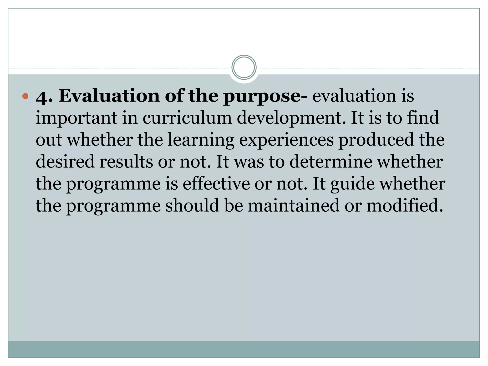  4. Evaluation of the purpose- evaluation is
important in curriculum development. It is to find
out whether the learning experiences produced the
desired results or not. It was to determine whether
the programme is effective or not. It guide whether
the programme should be maintained or modified.
 