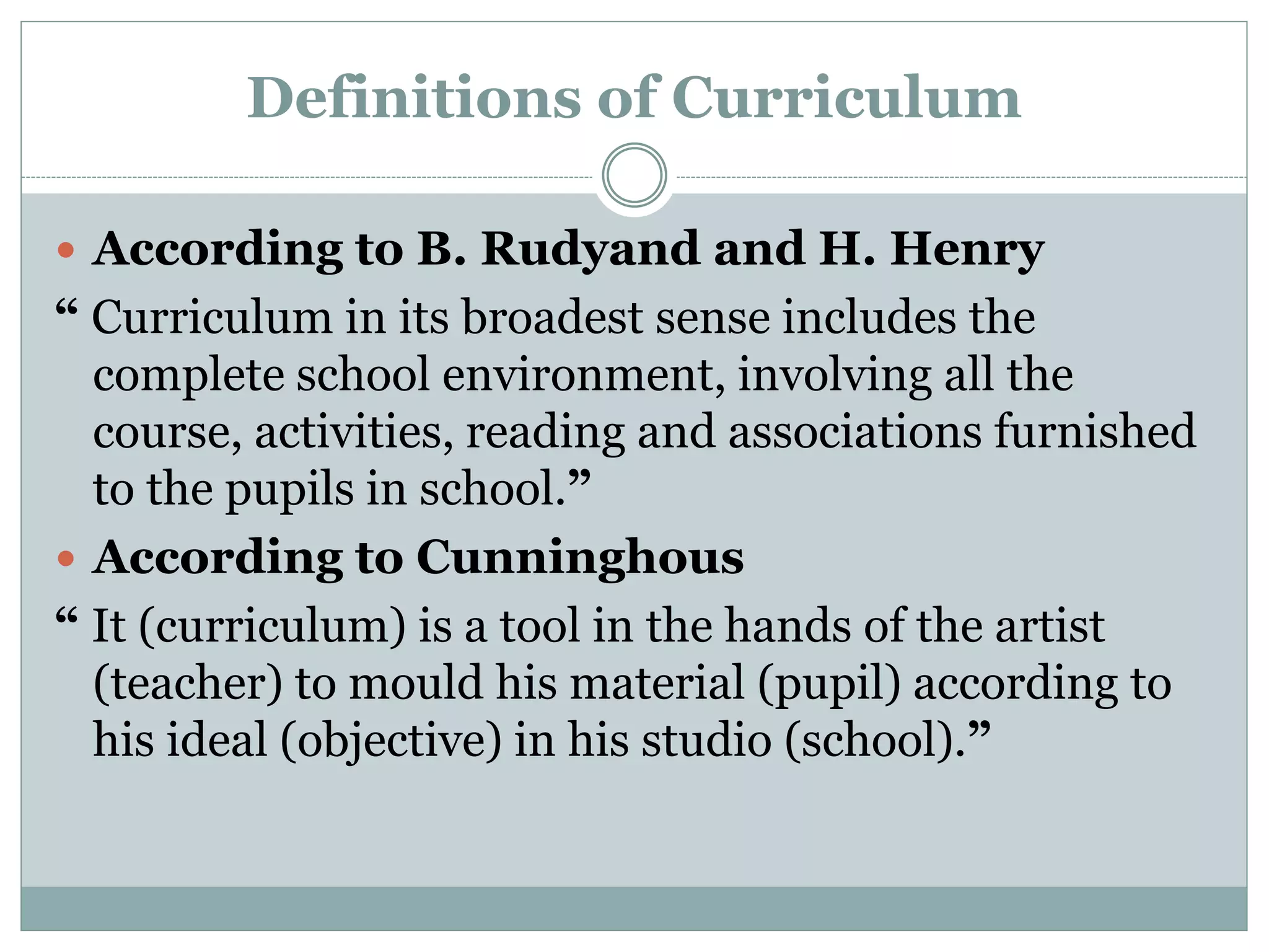 Definitions of Curriculum
 According to B. Rudyand and H. Henry
“ Curriculum in its broadest sense includes the
complete school environment, involving all the
course, activities, reading and associations furnished
to the pupils in school.”
 According to Cunninghous
“ It (curriculum) is a tool in the hands of the artist
(teacher) to mould his material (pupil) according to
his ideal (objective) in his studio (school).”
 