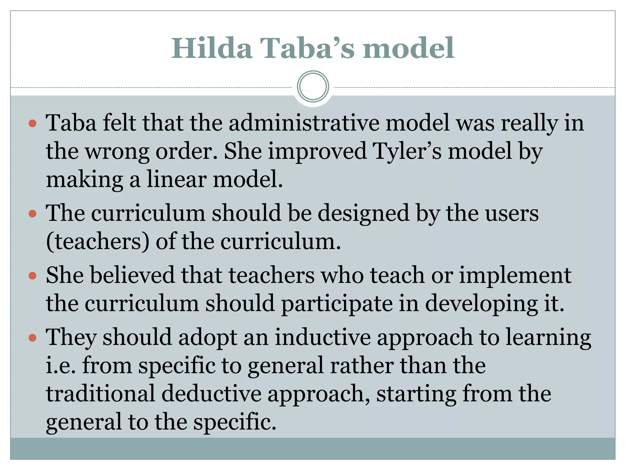 Hilda Taba’s model
 Taba felt that the administrative model was really in
the wrong order. She improved Tyler’s model by
making a linear model.
 The curriculum should be designed by the users
(teachers) of the curriculum.
 She believed that teachers who teach or implement
the curriculum should participate in developing it.
 They should adopt an inductive approach to learning
i.e. from specific to general rather than the
traditional deductive approach, starting from the
general to the specific.
 