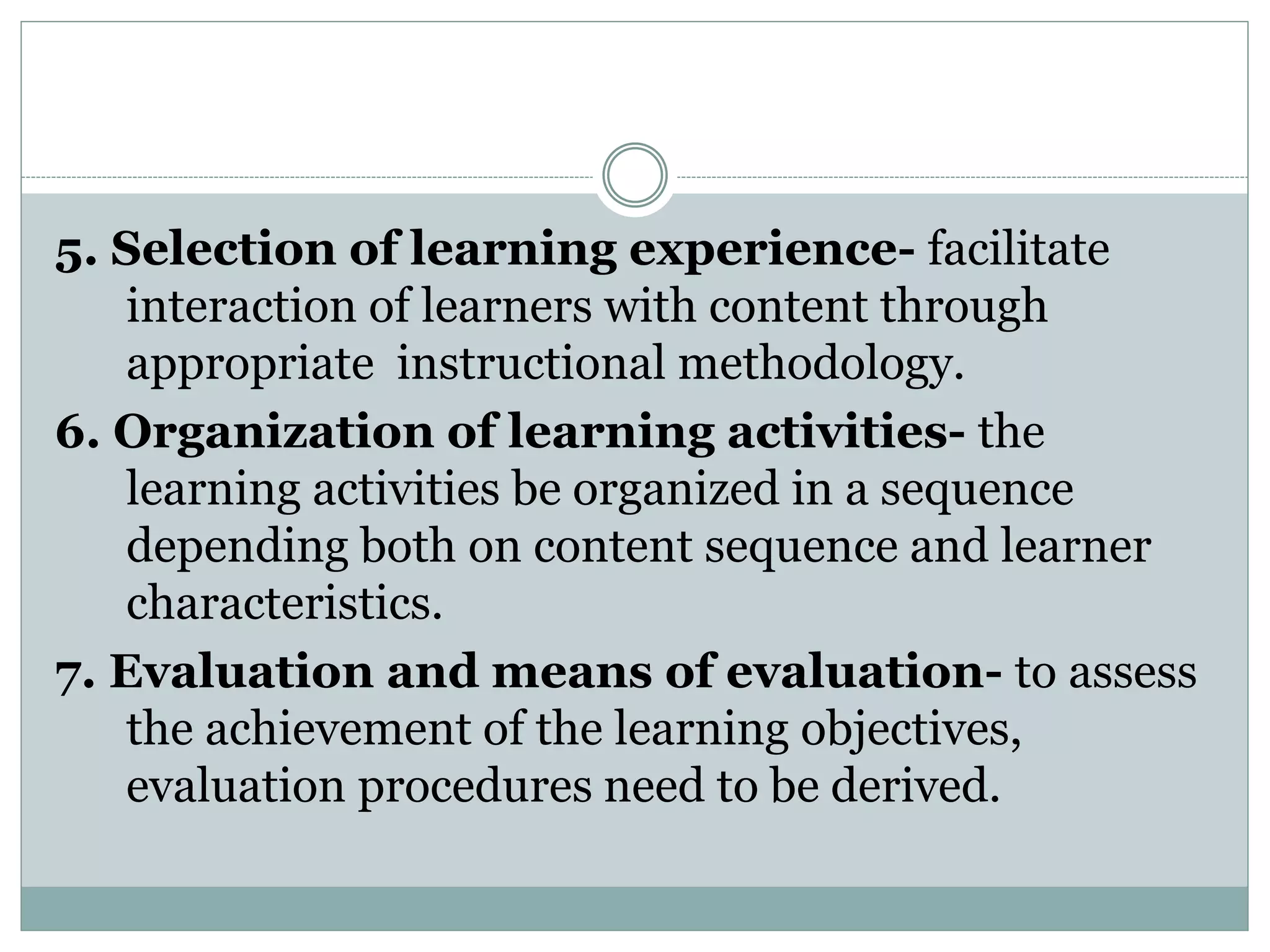 5. Selection of learning experience- facilitate
interaction of learners with content through
appropriate instructional methodology.
6. Organization of learning activities- the
learning activities be organized in a sequence
depending both on content sequence and learner
characteristics.
7. Evaluation and means of evaluation- to assess
the achievement of the learning objectives,
evaluation procedures need to be derived.
 