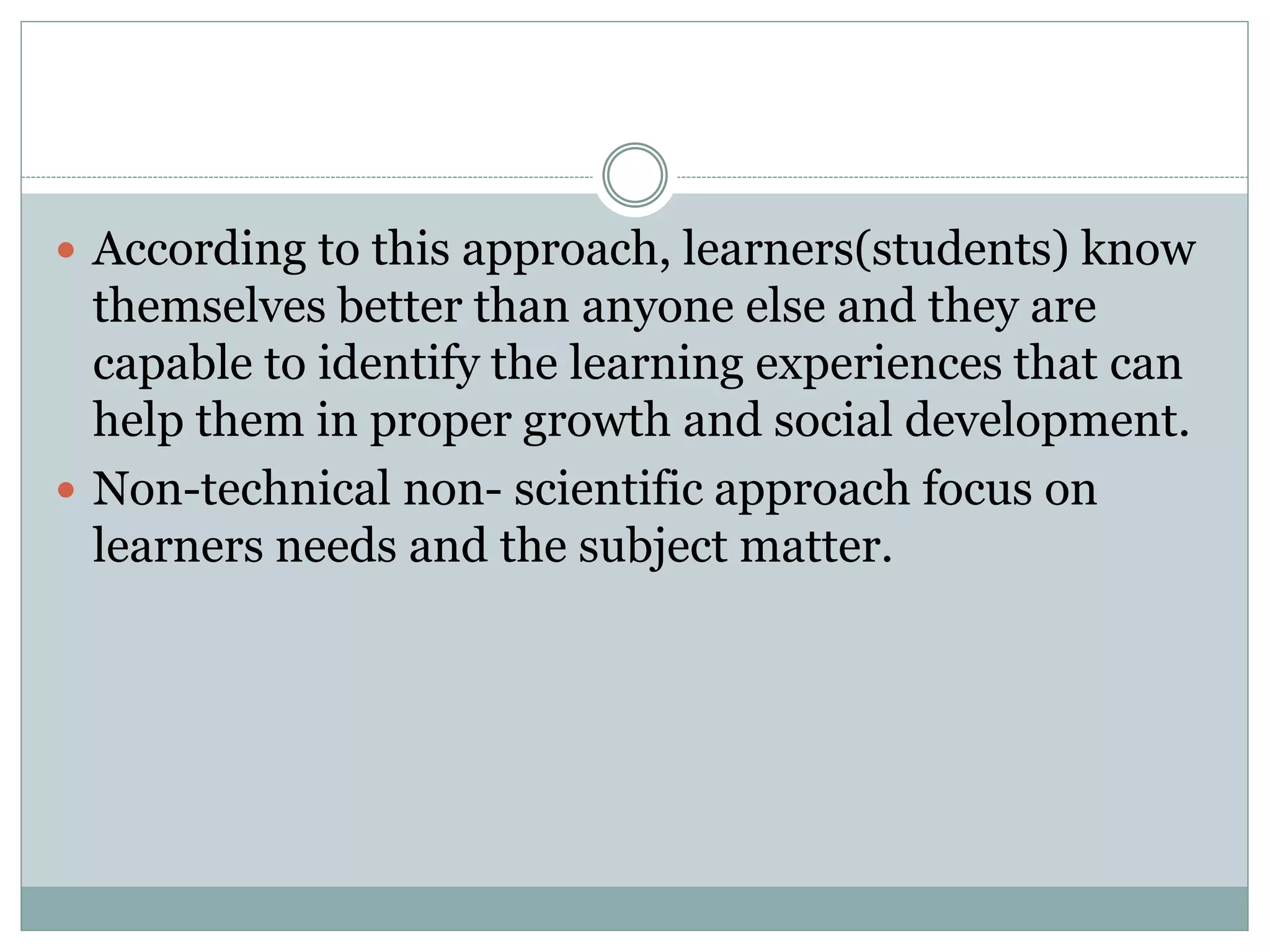  According to this approach, learners(students) know
themselves better than anyone else and they are
capable to identify the learning experiences that can
help them in proper growth and social development.
 Non-technical non- scientific approach focus on
learners needs and the subject matter.
 