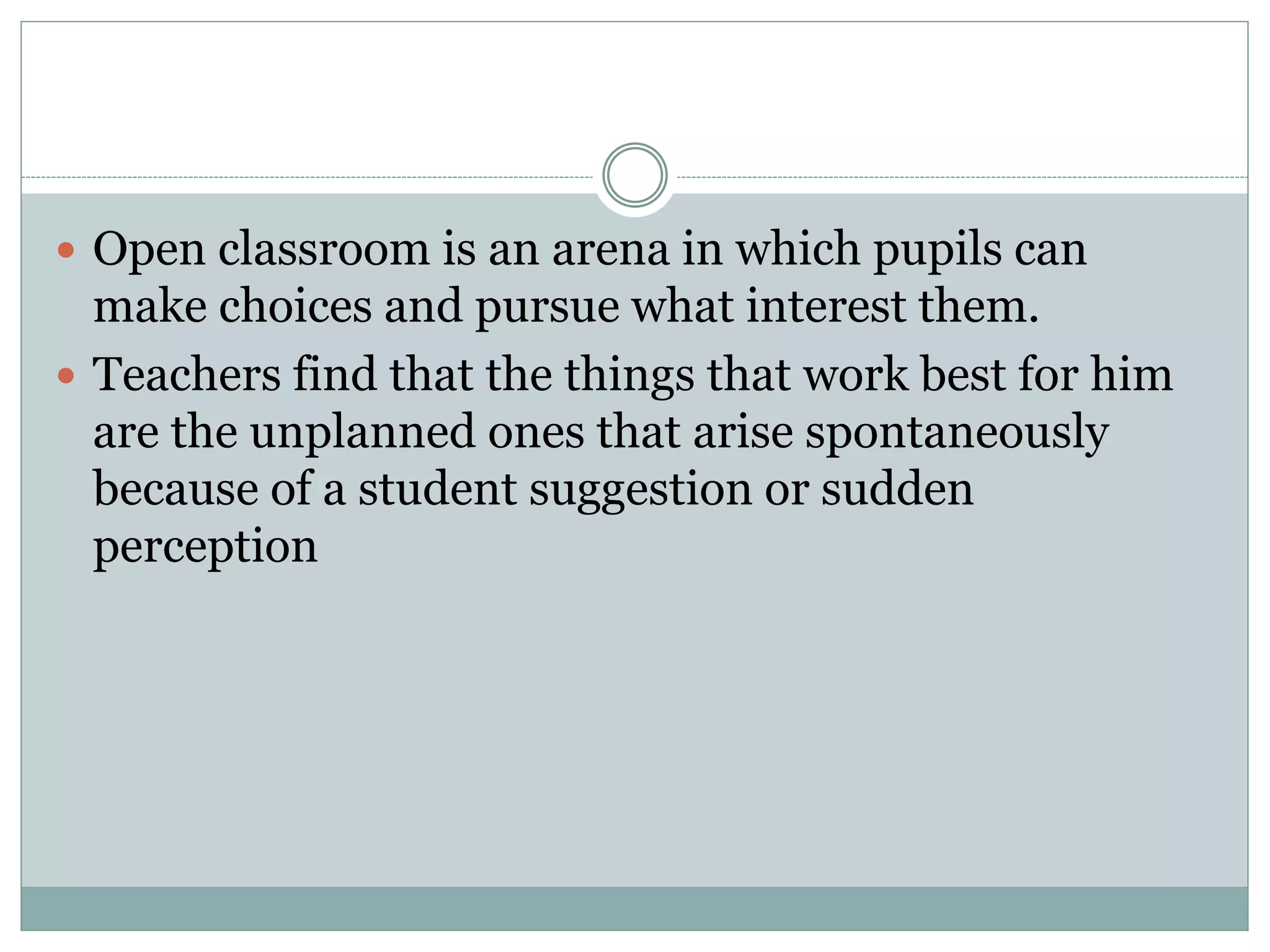  Open classroom is an arena in which pupils can
make choices and pursue what interest them.
 Teachers find that the things that work best for him
are the unplanned ones that arise spontaneously
because of a student suggestion or sudden
perception
 