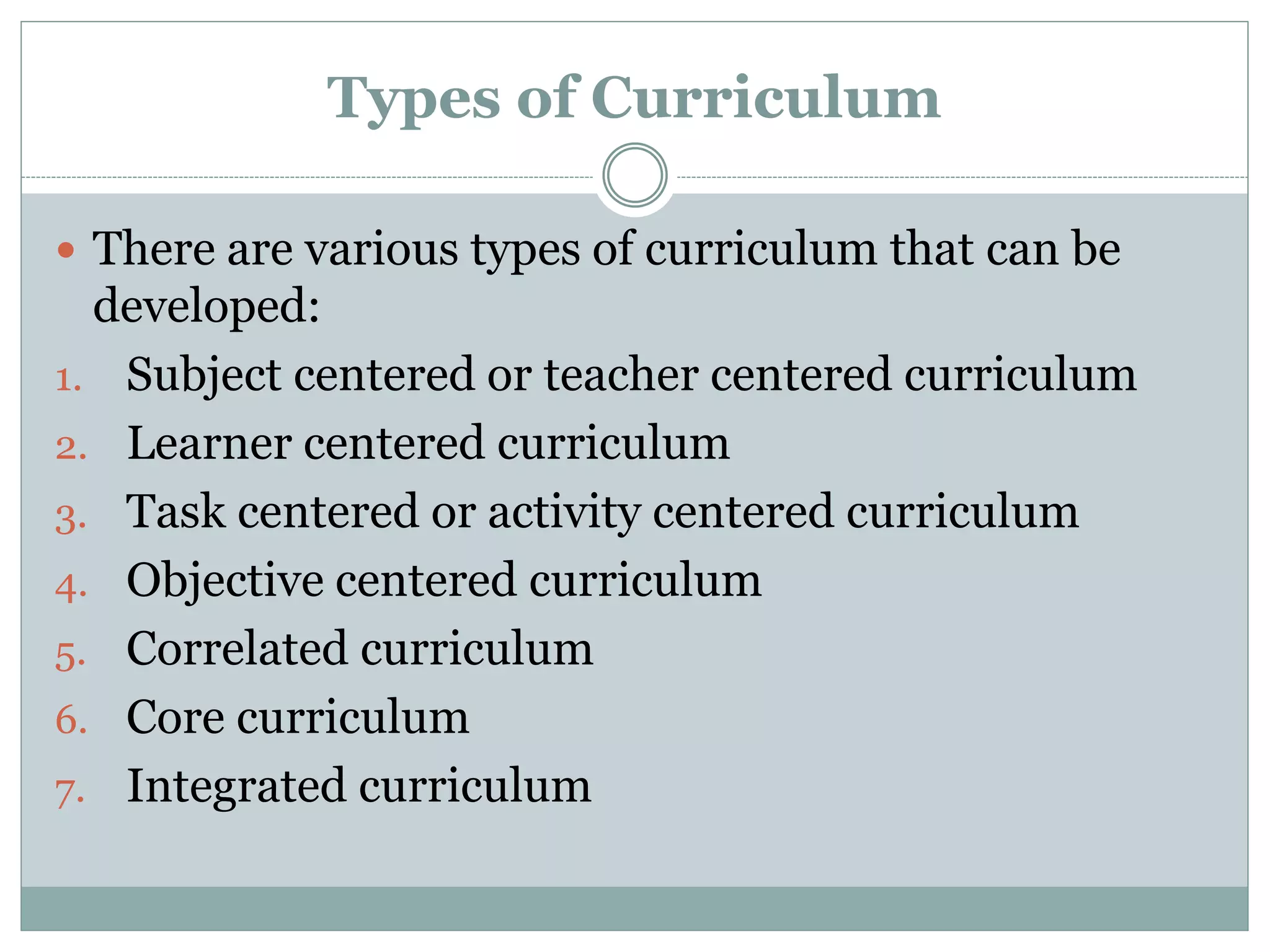 Types of Curriculum
 There are various types of curriculum that can be
developed:
1. Subject centered or teacher centered curriculum
2. Learner centered curriculum
3. Task centered or activity centered curriculum
4. Objective centered curriculum
5. Correlated curriculum
6. Core curriculum
7. Integrated curriculum
 