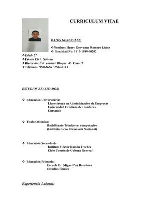 CURRICULUM VITAE
DATOS GENERALES:
vNombre: Henry Geovanny Romero López
v Identidad No: 1610-1989-00202
vEdad: 27
vEstado Civil: Soltero
vDirección: Col: cosmul Bloque: 43 Casa: 7
vTeléfonos: 95063636 / 2504-6143
ESTUDIOS REALIZADOS:
v Educación Universitaria:
Licenciatura en Administración de Empresas
Universidad Cristiana de Honduras
Cursando
v Titulo Obtenido:
Bachillerato Técnico en computación
(Instituto Liceo Brassavola Nacional)
v Educación Secundaria:
Instituto Héctor Ramón Trochez
Ciclo Común de Cultura General
v Educación Primaria:
Escuela Dr. Miguel Paz Barahona
Estudios Finales
Experiencia Laboral:
 