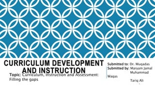 CURRICULUM DEVELOPMENT
AND INSTRUCTION
Submitted to: Dr. Muqadas
Submitted by: Maryam Jamal
Muhammad
Waqas
Tariq Ali
Topic: Curriculum, Instruction and Assessment:
Filling the gaps
1
 