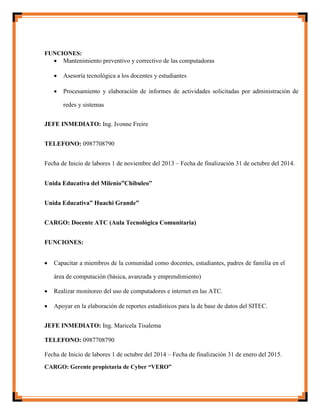 FUNCIONES:
 Mantenimiento preventivo y correctivo de las computadoras

 Asesoría tecnológica a los docentes y estudiantes

 Procesamiento y elaboración de informes de actividades solicitadas por administración de
redes y sistemas
JEFE INMEDIATO: Ing. Ivonne Freire
TELEFONO: 0987708790
Fecha de Inicio de labores 1 de noviembre del 2013 – Fecha de finalización 31 de octubre del 2014.
Unida Educativa del Milenio”Chibuleo”
Unida Educativa” Huachi Grande”
CARGO: Docente ATC (Aula Tecnológica Comunitaria)
FUNCIONES:
 Capacitar a miembros de la comunidad como docentes, estudiantes, padres de familia en el
área de computación (básica, avanzada y emprendimiento)

 Realizar monitoreo del uso de computadores e internet en las ATC.

 Apoyar en la elaboración de reportes estadísticos para la de base de datos del SITEC.
JEFE INMEDIATO: Ing. Maricela Tisalema
TELEFONO: 0987708790
Fecha de Inicio de labores 1 de octubre del 2014 – Fecha de finalización 31 de enero del 2015.
CARGO: Gerente propietaria de Cyber “VERO”
 