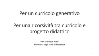 Per un curricolo generativo
Per una ricorsività tra curricolo e
progetto didattico
Pier Giuseppe Rossi
Università degli studi di Macerata
1
 