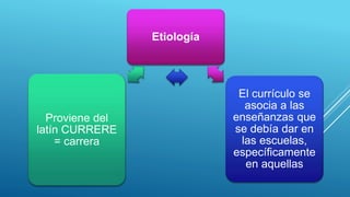 Etiología
El currículo se
asocia a las
enseñanzas que
se debía dar en
las escuelas,
específicamente
en aquellas
Proviene del
latín CURRERE
= carrera
 