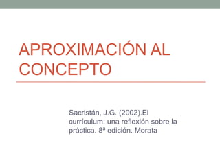 APROXIMACIÓN AL
CONCEPTO
Sacristán, J.G. (2002).El
currículum: una reflexión sobre la
práctica. 8ª edición. Morata
 