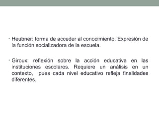 • Heubner: forma de acceder al conocimiento. Expresión de
la función socializadora de la escuela.
• Giroux: reflexión sobre la acción educativa en las
instituciones escolares. Requiere un análisis en un
contexto, pues cada nivel educativo refleja finalidades
diferentes.
 