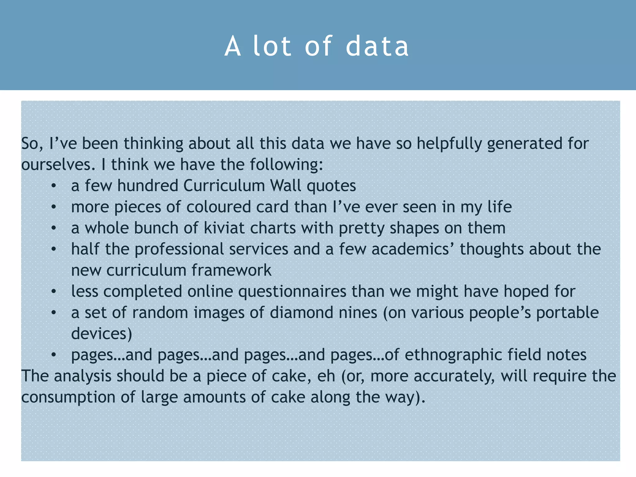 S L T C C 2 0 1 8 1 5
So, I’ve been thinking about all this data we have so helpfully generated for
ourselves. I think we have the following:
• a few hundred Curriculum Wall quotes
• more pieces of coloured card than I’ve ever seen in my life
• a whole bunch of kiviat charts with pretty shapes on them
• half the professional services and a few academics’ thoughts about the
new curriculum framework
• less completed online questionnaires than we might have hoped for
• a set of random images of diamond nines (on various people’s portable
devices)
• pages…and pages…and pages…and pages…of ethnographic field notes
The analysis should be a piece of cake, eh (or, more accurately, will require the
consumption of large amounts of cake along the way).
A lot of data
 