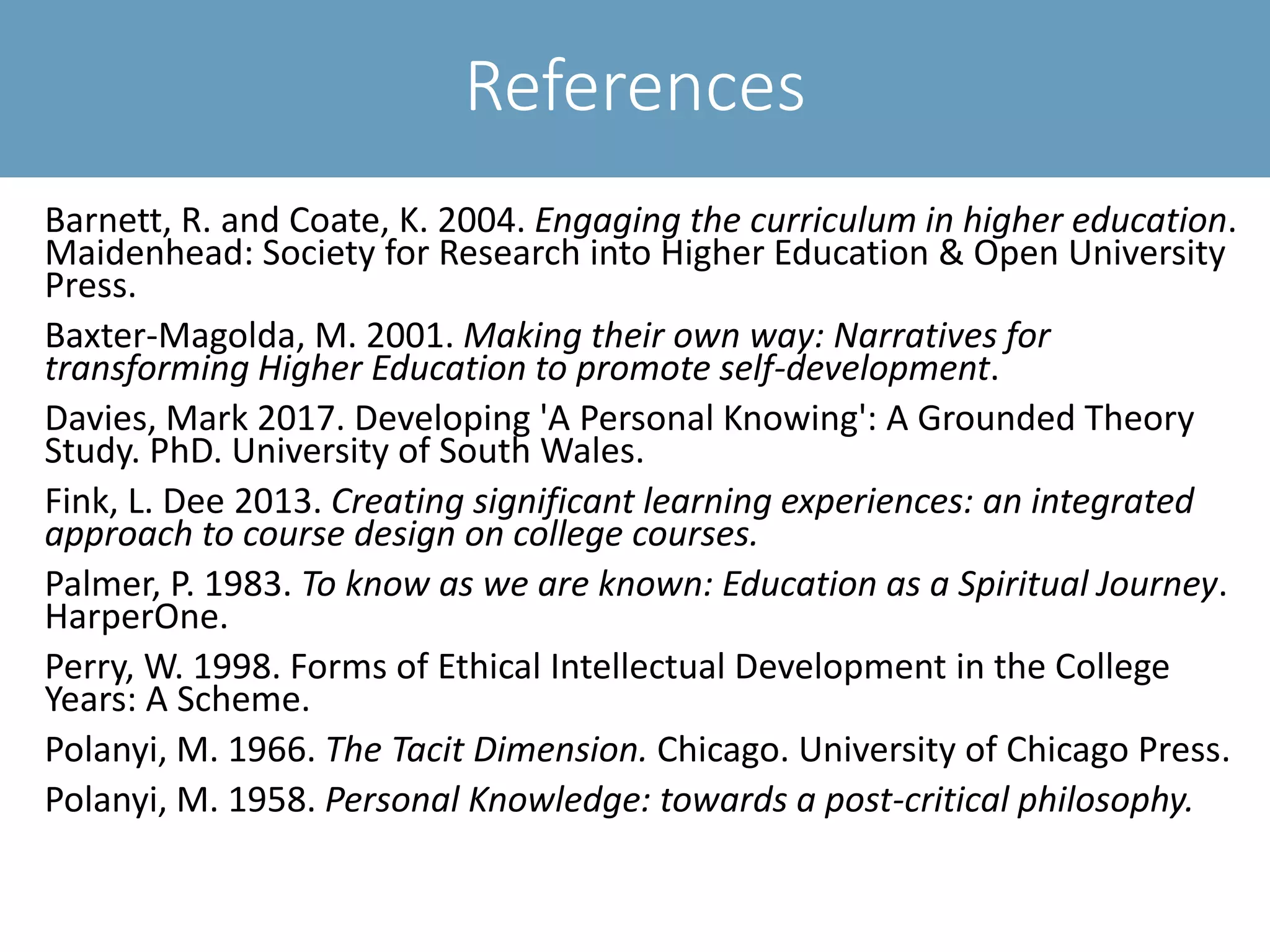 References
Barnett, R. and Coate, K. 2004. Engaging the curriculum in higher education.
Maidenhead: Society for Research into Higher Education & Open University
Press.
Baxter-Magolda, M. 2001. Making their own way: Narratives for
transforming Higher Education to promote self-development.
Davies, Mark 2017. Developing 'A Personal Knowing': A Grounded Theory
Study. PhD. University of South Wales.
Fink, L. Dee 2013. Creating significant learning experiences: an integrated
approach to course design on college courses.
Palmer, P. 1983. To know as we are known: Education as a Spiritual Journey.
HarperOne.
Perry, W. 1998. Forms of Ethical Intellectual Development in the College
Years: A Scheme.
Polanyi, M. 1966. The Tacit Dimension. Chicago. University of Chicago Press.
Polanyi, M. 1958. Personal Knowledge: towards a post-critical philosophy.
 