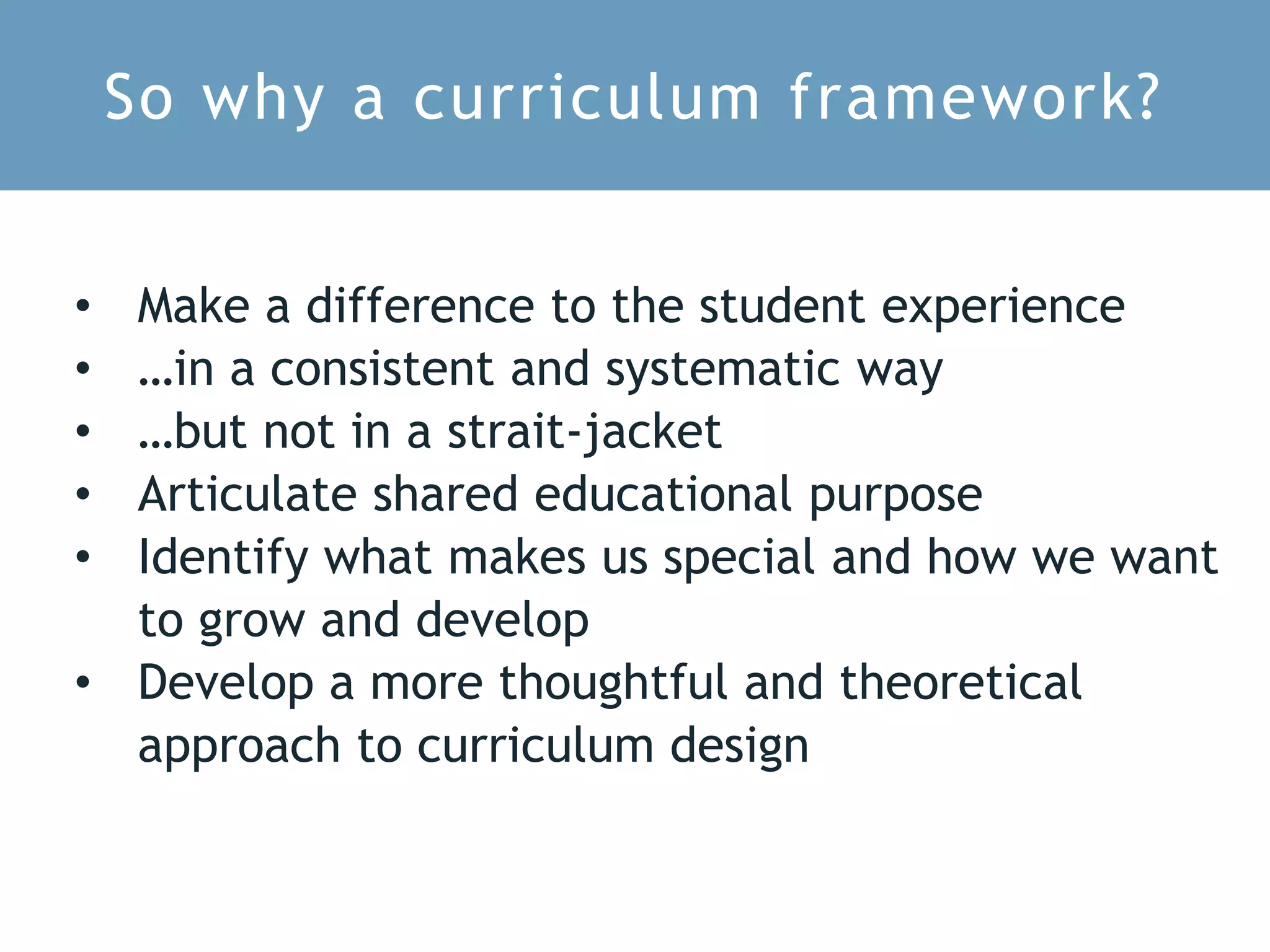 So why a curriculum framework?
• Make a difference to the student experience
• …in a consistent and systematic way
• …but not in a strait-jacket
• Articulate shared educational purpose
• Identify what makes us special and how we want
to grow and develop
• Develop a more thoughtful and theoretical
approach to curriculum design
 