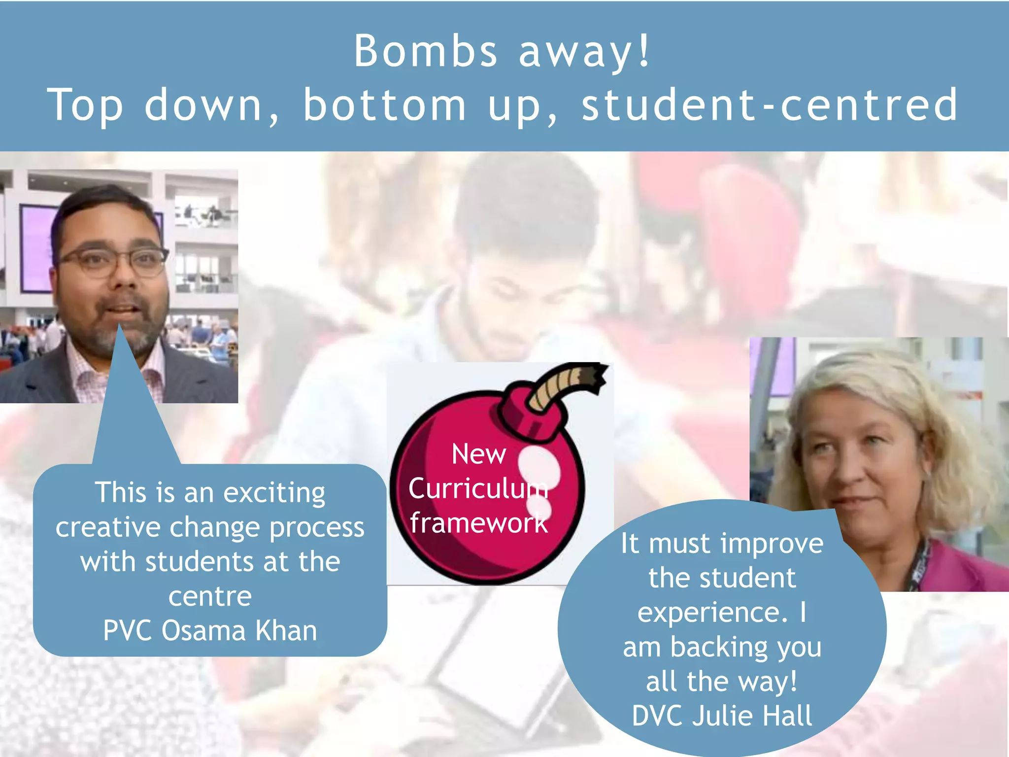 Bombs away!
Top down, bottom up, student-centred
This is an exciting
creative change process
with students at the
centre
PVC Osama Khan
It must improve
the student
experience. I
am backing you
all the way!
DVC Julie Hall
New
Curriculum
framework
 