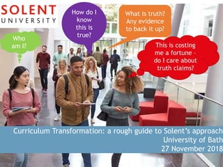 Curriculum Transformation: a rough guide to Solent’s approach
University of Bath
27 November 2018
Who
am I?
How do I
know
this is
true?
What is truth?
Any evidence
to back it up?
This is costing
me a fortune –
do I care about
truth claims?
 
