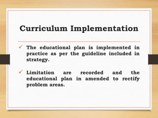 Curriculum Implementation
 The educational plan is implemented in
practice as per the guideline included in
strategy.
 Limitation are recorded and the
educational plan in amended to rectify
problem areas.
 