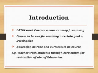 Introduction
 LATIN word Currere means running / run away
 Course to be run for reaching a certain goal o
Destination
 Education as race and curriculum as course
e.g. teacher train students through curriculum for
realization of aim of Education.
 