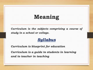 Meaning
Curriculum is the subjects comprising a course of
study in a school or college.
Syllabus
Curriculum is blueprint for education
Curriculum is a guide to students in learning
and to teacher in teaching
 