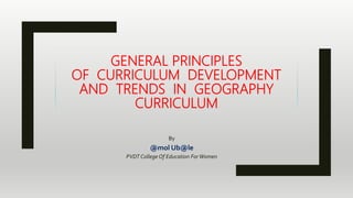 GENERAL PRINCIPLES
OF CURRICULUM DEVELOPMENT
AND TRENDS IN GEOGRAPHY
CURRICULUM
By
@mol Ub@le
PVDT College Of Education ForWomen
 