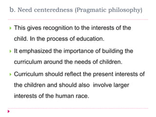 b. Need centeredness (Pragmatic philosophy)
 This gives recognition to the interests of the
child. In the process of education.
 It emphasized the importance of building the
curriculum around the needs of children.
 Curriculum should reflect the present interests of
the children and should also involve larger
interests of the human race.
 
