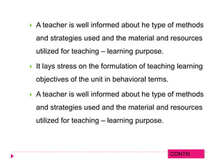  A teacher is well informed about he type of methods
and strategies used and the material and resources
utilized for teaching – learning purpose.
 It lays stress on the formulation of teaching learning
objectives of the unit in behavioral terms.
 A teacher is well informed about he type of methods
and strategies used and the material and resources
utilized for teaching – learning purpose.
CONTN
 