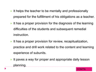  It helps the teacher to be mentally and professionally
prepared for the fulfillment of his obligations as a teacher.
 It has a proper provision for the diagnosis of the learning
difficulties of the students and subsequent remedial
instruction.
 It has a proper provision for review, recapitualization,
practice and drill work related to the content and learning
experience of subunits.
 It paves a way for proper and appropriate daily lesson
planning.
CONTN
 