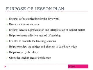 PURPOSE OF LESSON PLAN
 Ensures definite objective for the days work
 Keeps the teacher on track
 Ensures selection, presentation and interpretation of subject matter
 Helps to choose effective method of teaching
 Enables to evaluate the teaching sessions
 Helps to review the subject and gives up to date knowledge
 Helps to clarify the ideas
 Gives the teacher greater confidence
Contn
 