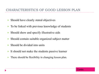 CHARACTERISTICS OF GOOD LESSON PLAN
 Should have clearly stated objectives
 To be linked with previous knowledge of students
 Should show and specify illustrative aids
 Should contain suitable organized subject matter
 Should be divided into units
 It should not make the students passive learner
 There should be flexibility in changing lesson plan.
Contn
 