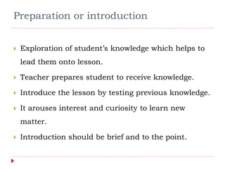 Preparation or introduction
 Exploration of student’s knowledge which helps to
lead them onto lesson.
 Teacher prepares student to receive knowledge.
 Introduce the lesson by testing previous knowledge.
 It arouses interest and curiosity to learn new
matter.
 Introduction should be brief and to the point.
 