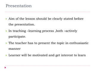 Presentation
 Aim of the lesson should be clearly stated before
the presentation.
 In teaching –learning process ,both –actively
participate.
 The teacher has to present the topic in enthusiastic
manner
 Learner will be motivated and get interest to learn
 