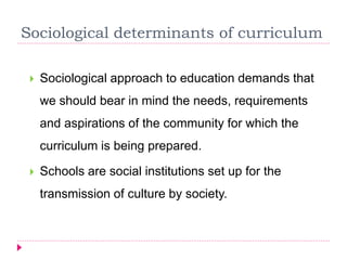 Sociological determinants of curriculum
 Sociological approach to education demands that
we should bear in mind the needs, requirements
and aspirations of the community for which the
curriculum is being prepared.
 Schools are social institutions set up for the
transmission of culture by society.
 