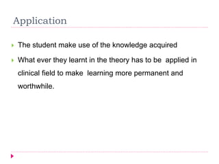 Application
 The student make use of the knowledge acquired
 What ever they learnt in the theory has to be applied in
clinical field to make learning more permanent and
worthwhile.
 
