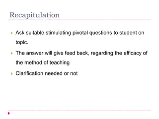 Recapitulation
 Ask suitable stimulating pivotal questions to student on
topic.
 The answer will give feed back, regarding the efficacy of
the method of teaching
 Clarification needed or not
 