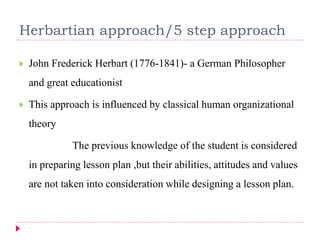 Herbartian approach/5 step approach
 John Frederick Herbart (1776-1841)- a German Philosopher
and great educationist
 This approach is influenced by classical human organizational
theory
The previous knowledge of the student is considered
in preparing lesson plan ,but their abilities, attitudes and values
are not taken into consideration while designing a lesson plan.
 