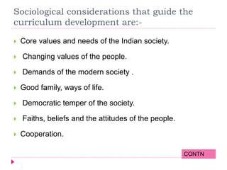 Sociological considerations that guide the
curriculum development are:-
 Core values and needs of the Indian society.
 Changing values of the people.
 Demands of the modern society .
 Good family, ways of life.
 Democratic temper of the society.
 Faiths, beliefs and the attitudes of the people.
 Cooperation.
CONTN
 