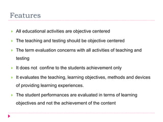 Features
 All educational activities are objective centered
 The teaching and testing should be objective centered
 The term evaluation concerns with all activities of teaching and
testing
 It does not confine to the students achievement only
 It evaluates the teaching, learning objectives, methods and devices
of providing learning experiences.
 The student performances are evaluated in terms of learning
objectives and not the achievement of the content
 