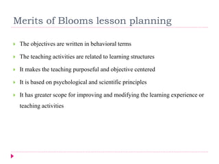 Merits of Blooms lesson planning
 The objectives are written in behavioral terms
 The teaching activities are related to learning structures
 It makes the teaching purposeful and objective centered
 It is based on psychological and scientific principles
 It has greater scope for improving and modifying the learning experience or
teaching activities
 