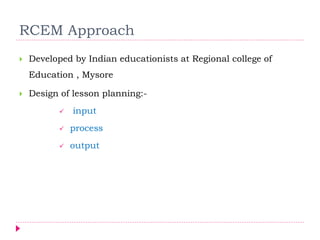 RCEM Approach
 Developed by Indian educationists at Regional college of
Education , Mysore
 Design of lesson planning:-
 input
 process
 output
 