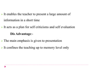  It enables the teacher to present a large amount of
information in a short time
 It acts as a plan for self criticisms and self evaluation
Dis Advantage:-
 The main emphasis is given to presentation
 It confines the teaching up to memory level only
 