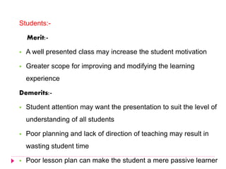Students:-
Merit:-
 A well presented class may increase the student motivation
 Greater scope for improving and modifying the learning
experience
Demerits:-
 Student attention may want the presentation to suit the level of
understanding of all students
 Poor planning and lack of direction of teaching may result in
wasting student time
 Poor lesson plan can make the student a mere passive learner
 