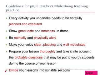 Guidelines for pupil teachers while doing teaching
practice
 Every activity you undertake needs to be carefully
planned and executed
 Show good taste and neatness in dress
 Be mentally and physically alert
 Make your voice clear ,pleasing and well modulated.
 Prepare your lesson thoroughly and take it into account
the probable questions that may be put to you by students
during the course of your lesson
 Divide your lessons into suitable sections
Contd
 
