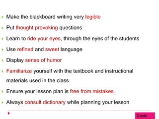  Make the blackboard writing very legible
 Put thought provoking questions
 Learn to ride your eyes, through the eyes of the students
 Use refined and sweet language
 Display sense of humor
 Familiarize yourself with the textbook and instructional
materials used in the class
 Ensure your lesson plan is free from mistakes
 Always consult dictionary while planning your lesson
Contd
 