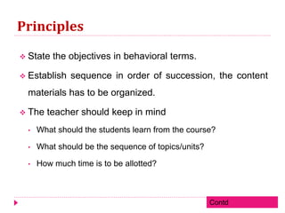Principles
 State the objectives in behavioral terms.
 Establish sequence in order of succession, the content
materials has to be organized.
 The teacher should keep in mind
• What should the students learn from the course?
• What should be the sequence of topics/units?
• How much time is to be allotted?
Contd
 