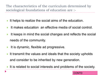 The characteristics of the curriculum determined by
sociological foundations of education are :-
 It helps to realize the social aims of the education.
 It makes education an effective media of social control.
 It keeps in mind the social changes and reflects the social
needs of the community.
 It is dynamic, flexible ad progressive.
 It transmit the values and ideals that the society upholds
and consider to be inherited by new generation.
 It is related to social interests and problems of the society.
CONTD
 